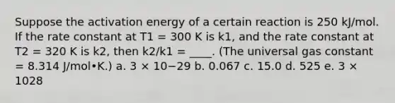 Suppose the activation energy of a certain reaction is 250 kJ/mol. If the rate constant at T1 = 300 K is k1, and the rate constant at T2 = 320 K is k2, then k2/k1 = ____. (The universal gas constant = 8.314 J/mol•K.) a. 3 × 10−29 b. 0.067 c. 15.0 d. 525 e. 3 × 1028