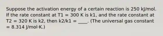 Suppose the activation energy of a certain reaction is 250 kJ/mol. If the rate constant at T1 = 300 K is k1, and the rate constant at T2 = 320 K is k2, then k2/k1 = ____. (The universal gas constant = 8.314 J/mol·K.)