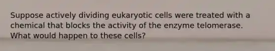 Suppose actively dividing eukaryotic cells were treated with a chemical that blocks the activity of the enzyme telomerase. What would happen to these cells?