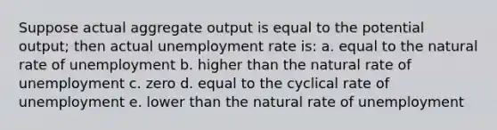 Suppose actual aggregate output is equal to the potential output; then actual unemployment rate is: a. equal to the natural rate of unemployment b. higher than the natural rate of unemployment c. zero d. equal to the cyclical rate of unemployment e. lower than the natural rate of unemployment