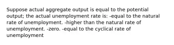 Suppose actual aggregate output is equal to the potential output; the actual unemployment rate is: -equal to the natural rate of unemployment. -higher than the natural rate of unemployment. -zero. -equal to the cyclical rate of unemployment