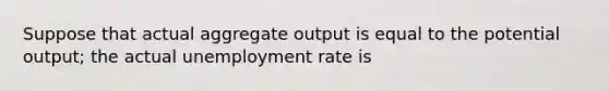 Suppose that actual aggregate output is equal to the potential output; the actual <a href='https://www.questionai.com/knowledge/kh7PJ5HsOk-unemployment-rate' class='anchor-knowledge'>unemployment rate</a> is