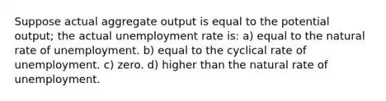 Suppose actual aggregate output is equal to the potential output; the actual unemployment rate is: a) equal to the natural rate of unemployment. b) equal to the cyclical rate of unemployment. c) zero. d) higher than the natural rate of unemployment.