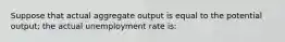 Suppose that actual aggregate output is equal to the potential output; the actual unemployment rate is: