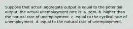 Suppose that actual aggregate output is equal to the potential output; the actual unemployment rate is: a. zero. b. higher than the natural rate of unemployment. c. equal to the cyclical rate of unemployment. d. equal to the natural rate of unemployment.