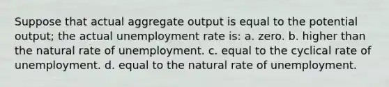 Suppose that actual aggregate output is equal to the potential output; the actual unemployment rate is: a. zero. b. higher than the natural rate of unemployment. c. equal to the cyclical rate of unemployment. d. equal to the natural rate of unemployment.