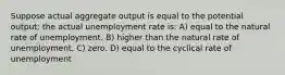 Suppose actual aggregate output is equal to the potential output; the actual unemployment rate is: A) equal to the natural rate of unemployment. B) higher than the natural rate of unemployment. C) zero. D) equal to the cyclical rate of unemployment