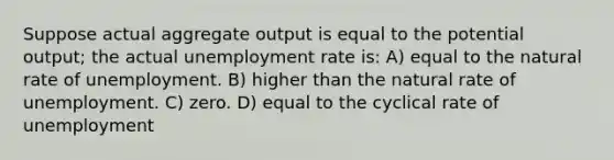 Suppose actual aggregate output is equal to the potential output; the actual <a href='https://www.questionai.com/knowledge/kh7PJ5HsOk-unemployment-rate' class='anchor-knowledge'>unemployment rate</a> is: A) equal to the natural rate of unemployment. B) higher than the natural rate of unemployment. C) zero. D) equal to the cyclical rate of unemployment