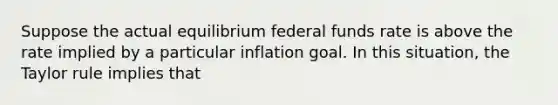 Suppose the actual equilibrium federal funds rate is above the rate implied by a particular inflation goal. In this situation, the Taylor rule implies that