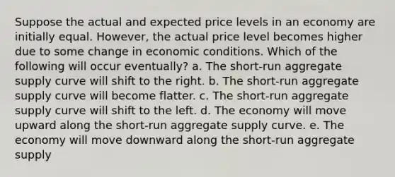 Suppose the actual and expected price levels in an economy are initially equal. However, the actual price level becomes higher due to some change in economic conditions. Which of the following will occur eventually? a. The short-run aggregate supply curve will shift to the right. b. The short-run aggregate supply curve will become flatter. c. The short-run aggregate supply curve will shift to the left. d. The economy will move upward along the short-run aggregate supply curve. e. The economy will move downward along the short-run aggregate supply