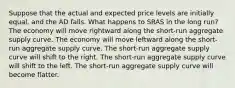 Suppose that the actual and expected price levels are initially equal, and the AD falls. What happens to SRAS in the long run? The economy will move rightward along the short-run aggregate supply curve. The economy will move leftward along the short-run aggregate supply curve. The short-run aggregate supply curve will shift to the right. The short-run aggregate supply curve will shift to the left. The short-run aggregate supply curve will become flatter.