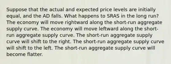 Suppose that the actual and expected price levels are initially equal, and the AD falls. What happens to SRAS in the long run? The economy will move rightward along the short-run aggregate supply curve. The economy will move leftward along the short-run aggregate supply curve. The short-run aggregate supply curve will shift to the right. The short-run aggregate supply curve will shift to the left. The short-run aggregate supply curve will become flatter.