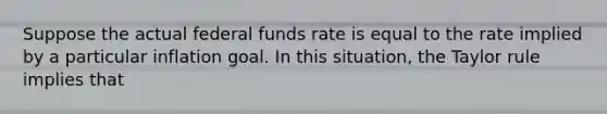 Suppose the actual federal funds rate is equal to the rate implied by a particular inflation goal. In this situation, the Taylor rule implies that