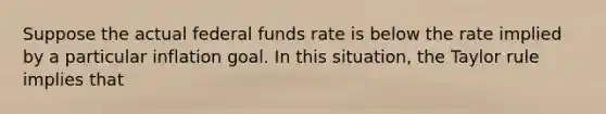 Suppose the actual federal funds rate is below the rate implied by a particular inflation goal. In this situation, the Taylor rule implies that