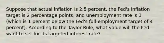 Suppose that actual inflation is 2.5 percent, the Fed's inflation target is 2 percentage points, and unemployment rate is 3 (which is 1 percent below the Fed's full-employment target of 4 percent). According to the Taylor Rule, what value will the Fed want to set for its targeted interest rate?