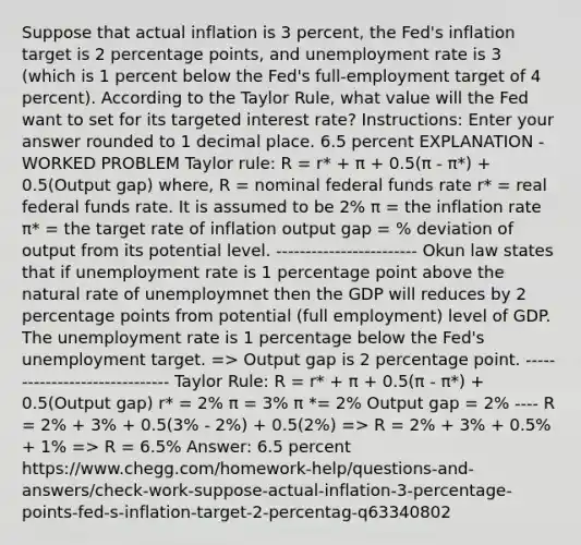 Suppose that actual inflation is 3 percent, the Fed's inflation target is 2 percentage points, and unemployment rate is 3 (which is 1 percent below the Fed's full-employment target of 4 percent). According to the Taylor Rule, what value will the Fed want to set for its targeted interest rate? Instructions: Enter your answer rounded to 1 decimal place. 6.5 percent EXPLANATION - WORKED PROBLEM Taylor rule: R = r* + π + 0.5(π - π*) + 0.5(Output gap) where, R = nominal federal funds rate r* = real federal funds rate. It is assumed to be 2% π = the inflation rate π* = the target rate of inflation output gap = % deviation of output from its potential level. ------------------------ Okun law states that if unemployment rate is 1 percentage point above the natural rate of unemploymnet then the GDP will reduces by 2 percentage points from potential (full employment) level of GDP. The unemployment rate is 1 percentage below the Fed's unemployment target. => Output gap is 2 percentage point. ------------------------------ Taylor Rule: R = r* + π + 0.5(π - π*) + 0.5(Output gap) r* = 2% π = 3% π *= 2% Output gap = 2% ---- R = 2% + 3% + 0.5(3% - 2%) + 0.5(2%) => R = 2% + 3% + 0.5% + 1% => R = 6.5% Answer: 6.5 percent https://www.chegg.com/homework-help/questions-and-answers/check-work-suppose-actual-inflation-3-percentage-points-fed-s-inflation-target-2-percentag-q63340802