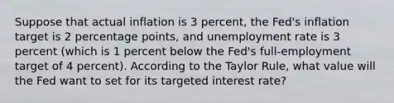 Suppose that actual inflation is 3 percent, the Fed's inflation target is 2 percentage points, and <a href='https://www.questionai.com/knowledge/kh7PJ5HsOk-unemployment-rate' class='anchor-knowledge'>unemployment rate</a> is 3 percent (which is 1 percent below the Fed's full-employment target of 4 percent). According to the Taylor Rule, what value will the Fed want to set for its targeted interest rate?