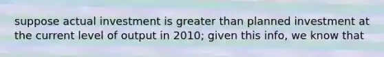 suppose actual investment is greater than planned investment at the current level of output in 2010; given this info, we know that