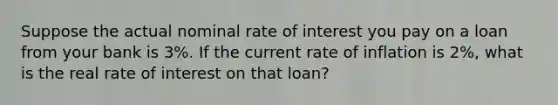 Suppose the actual nominal rate of interest you pay on a loan from your bank is 3%. If the current rate of inflation is 2%, what is the real rate of interest on that loan?