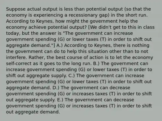 Suppose actual output is <a href='https://www.questionai.com/knowledge/k7BtlYpAMX-less-than' class='anchor-knowledge'>less than</a> potential output (so that the economy is experiencing a recessionary gap) in the short run. According to Keynes, how might the government help the economy achieve potential output? [We didn't get to this in class today, but the answer is "The government can increase government spending (G) or lower taxes (T) in order to shift out aggregate demand."] A.) According to Keynes, there is nothing the government can do to help this situation other than to not interfere. Rather, the best course of action is to let the economy self-correct as it goes to the long run. B.) The government can increase government spending (G) or lower taxes (T) in order to shift out aggregate supply. C.) The government can increase government spending (G) or lower taxes (T) in order to shift out aggregate demand. D.) The government can decrease government spending (G) or increases taxes (T) in order to shift out aggregate supply. E.) The government can decrease government spending (G) or increases taxes (T) in order to shift out aggregate demand.