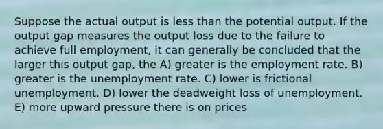 Suppose the actual output is less than the potential output. If the output gap measures the output loss due to the failure to achieve full employment, it can generally be concluded that the larger this output gap, the A) greater is the employment rate. B) greater is the unemployment rate. C) lower is frictional unemployment. D) lower the deadweight loss of unemployment. E) more upward pressure there is on prices