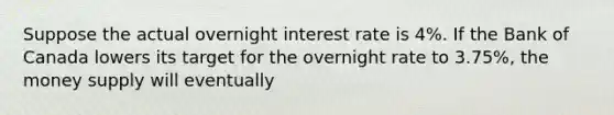 Suppose the actual overnight interest rate is 4%. If the Bank of Canada lowers its target for the overnight rate to 3.75%, the money supply will eventually