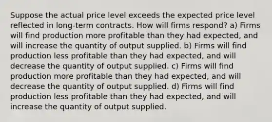 Suppose the actual price level exceeds the expected price level reflected in long-term contracts. How will firms respond? a) Firms will find production more profitable than they had expected, and will increase the quantity of output supplied. b) Firms will find production less profitable than they had expected, and will decrease the quantity of output supplied. c) Firms will find production more profitable than they had expected, and will decrease the quantity of output supplied. d) Firms will find production less profitable than they had expected, and will increase the quantity of output supplied.