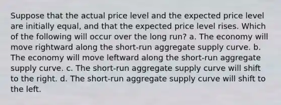 Suppose that the actual price level and the expected price level are initially equal, and that the expected price level rises. Which of the following will occur over the long run? a. The economy will move rightward along the short-run aggregate supply curve. b. The economy will move leftward along the short-run aggregate supply curve. c. The short-run aggregate supply curve will shift to the right. d. The short-run aggregate supply curve will shift to the left.