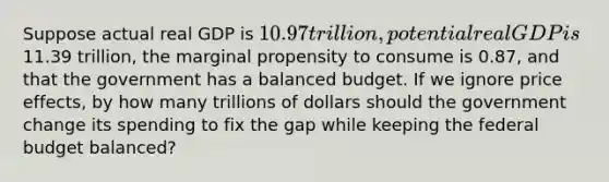 Suppose actual real GDP is 10.97 trillion, potential real GDP is11.39 trillion, the marginal propensity to consume is 0.87, and that the government has a balanced budget. If we ignore price effects, by how many trillions of dollars should the government change its spending to fix the gap while keeping the federal budget balanced?