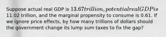 Suppose actual real GDP is 13.67 trillion, potential real GDP is11.02 trillion, and the marginal propensity to consume is 0.61. If we ignore price effects, by how many trillions of dollars should the government change its lump sum taxes to fix the gap?