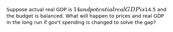 Suppose actual real GDP is 14 and potential real GDP is14.5 and the budget is balanced. What will happen to prices and real GDP in the long run if gov't spending is changed to solve the gap?