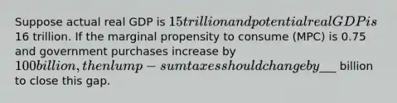 Suppose actual real GDP is 15 trillion and potential real GDP is16 trillion. If the marginal propensity to consume (MPC) is 0.75 and government purchases increase by 100 billion, then lump-sum taxes should change by___ billion to close this gap.