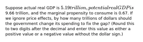 Suppose actual real GDP is 5.19 trillion, potential real GDP is9.66 trillion, and the marginal propensity to consume is 0.67. If we ignore price effects, by how many trillions of dollars should the government change its spending to fix the gap? (Round this to two digits after the decimal and enter this value as either a positive value or a negative value without the dollar sign.)