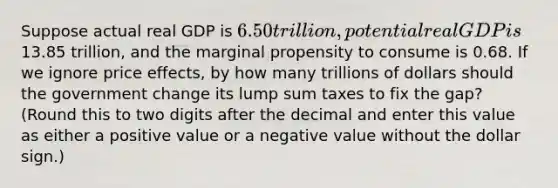 Suppose actual real GDP is 6.50 trillion, potential real GDP is13.85 trillion, and the marginal propensity to consume is 0.68. If we ignore price effects, by how many trillions of dollars should the government change its lump sum taxes to fix the gap? (Round this to two digits after the decimal and enter this value as either a positive value or a negative value without the dollar sign.)