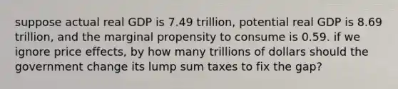 suppose actual real GDP is 7.49 trillion, potential real GDP is 8.69 trillion, and the marginal propensity to consume is 0.59. if we ignore price effects, by how many trillions of dollars should the government change its lump sum taxes to fix the gap?