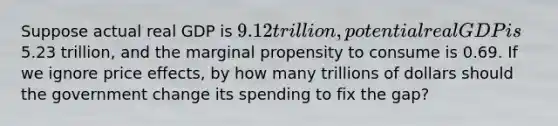 Suppose actual real GDP is 9.12 trillion, potential real GDP is5.23 trillion, and the marginal propensity to consume is 0.69. If we ignore price effects, by how many trillions of dollars should the government change its spending to fix the gap?