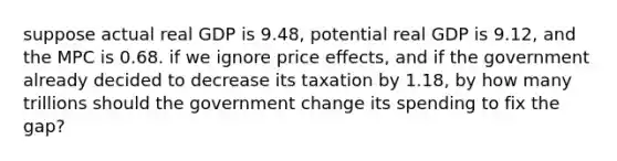 suppose actual real GDP is 9.48, potential real GDP is 9.12, and the MPC is 0.68. if we ignore price effects, and if the government already decided to decrease its taxation by 1.18, by how many trillions should the government change its spending to fix the gap?