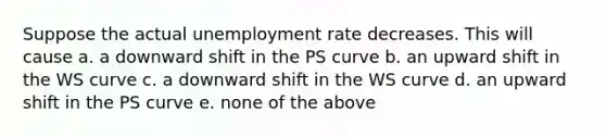 Suppose the actual unemployment rate decreases. This will cause a. a downward shift in the PS curve b. an upward shift in the WS curve c. a downward shift in the WS curve d. an upward shift in the PS curve e. none of the above