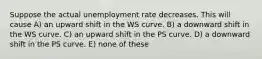 Suppose the actual unemployment rate decreases. This will cause A) an upward shift in the WS curve. B) a downward shift in the WS curve. C) an upward shift in the PS curve. D) a downward shift in the PS curve. E) none of these