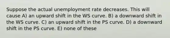 Suppose the actual <a href='https://www.questionai.com/knowledge/kh7PJ5HsOk-unemployment-rate' class='anchor-knowledge'>unemployment rate</a> decreases. This will cause A) an upward shift in the WS curve. B) a downward shift in the WS curve. C) an upward shift in the PS curve. D) a downward shift in the PS curve. E) none of these