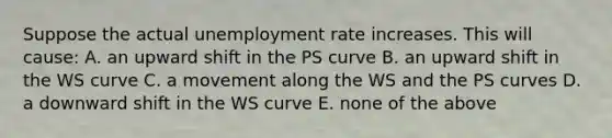 Suppose the actual unemployment rate increases. This will​ cause: A. an upward shift in the PS curve B. an upward shift in the WS curve C. a movement along the WS and the PS curves D. a downward shift in the WS curve E. none of the above