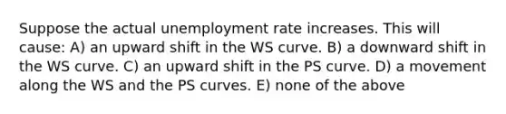 Suppose the actual unemployment rate increases. This will cause: A) an upward shift in the WS curve. B) a downward shift in the WS curve. C) an upward shift in the PS curve. D) a movement along the WS and the PS curves. E) none of the above