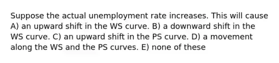 Suppose the actual <a href='https://www.questionai.com/knowledge/kh7PJ5HsOk-unemployment-rate' class='anchor-knowledge'>unemployment rate</a> increases. This will cause A) an upward shift in the WS curve. B) a downward shift in the WS curve. C) an upward shift in the PS curve. D) a movement along the WS and the PS curves. E) none of these