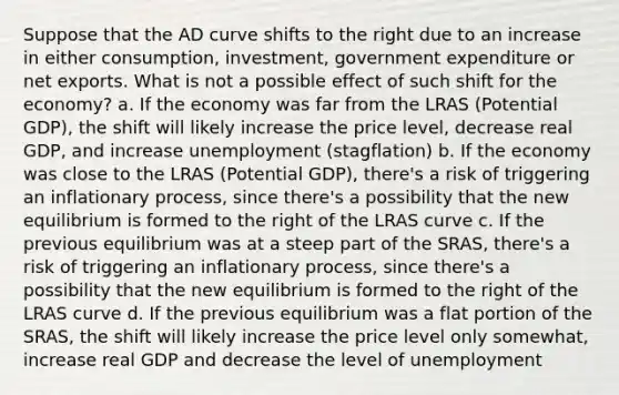 Suppose that the AD curve shifts to the right due to an increase in either consumption, investment, government expenditure or net exports. What is not a possible effect of such shift for the economy? a. If the economy was far from the LRAS (Potential GDP), the shift will likely increase the price level, decrease real GDP, and increase unemployment (stagflation) b. If the economy was close to the LRAS (Potential GDP), there's a risk of triggering an inflationary process, since there's a possibility that the new equilibrium is formed to the right of the LRAS curve c. If the previous equilibrium was at a steep part of the SRAS, there's a risk of triggering an inflationary process, since there's a possibility that the new equilibrium is formed to the right of the LRAS curve d. If the previous equilibrium was a flat portion of the SRAS, the shift will likely increase the price level only somewhat, increase real GDP and decrease the level of unemployment