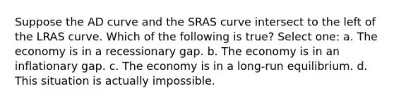 Suppose the AD curve and the SRAS curve intersect to the left of the LRAS curve. Which of the following is true? Select one: a. The economy is in a recessionary gap. b. The economy is in an inflationary gap. c. The economy is in a long-run equilibrium. d. This situation is actually impossible.