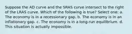 Suppose the AD curve and the SRAS curve intersect to the right of the LRAS curve. Which of the following is true? Select one: a. The economy is in a recessionary gap. b. The economy is in an inflationary gap. c. The economy is in a long-run equilibrium. d. This situation is actually impossible.