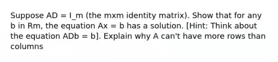 Suppose AD = I_m (the mxm identity matrix). Show that for any b in Rm, the equation Ax = b has a solution. [Hint: Think about the equation ADb = b]. Explain why A can't have more rows than columns