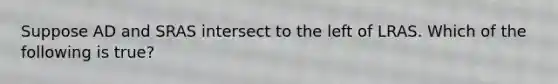 Suppose AD and SRAS intersect to the left of LRAS. Which of the following is true?