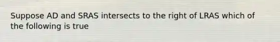 Suppose AD and SRAS intersects to the right of LRAS which of the following is true