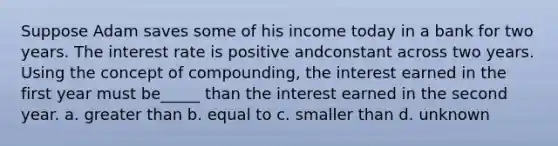 Suppose Adam saves some of his income today in a bank for two years. The interest rate is positive andconstant across two years. Using the concept of compounding, the interest earned in the first year must be_____ than the interest earned in the second year. a. greater than b. equal to c. smaller than d. unknown